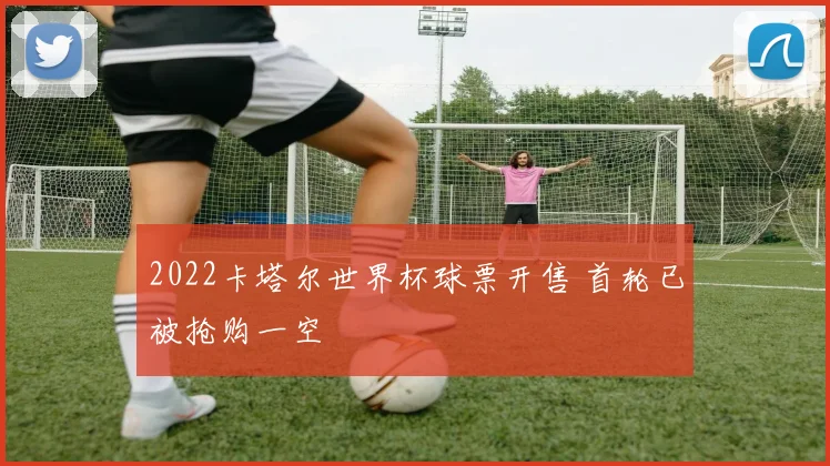 2022卡塔尔世界杯球票开售 首轮已被抢购一空
