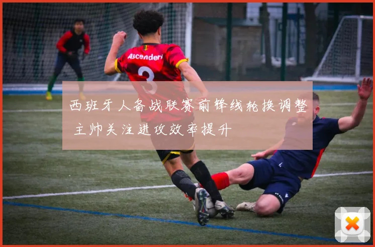 西班牙人备战联赛前锋线轮换调整 主帅关注进攻效率提升