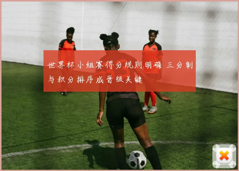 世界杯小组赛得分规则明确 三分制与积分排序成晋级关键