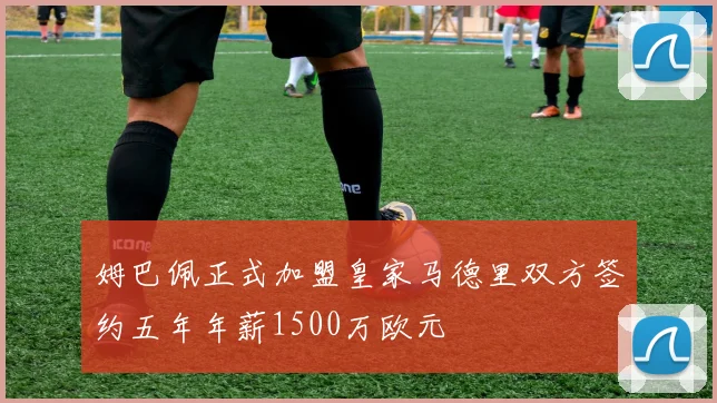 姆巴佩正式加盟皇家马德里双方签约五年年薪1500万欧元