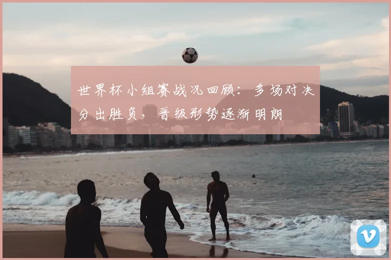 世界杯小组赛战况回顾：多场对决分出胜负，晋级形势逐渐明朗