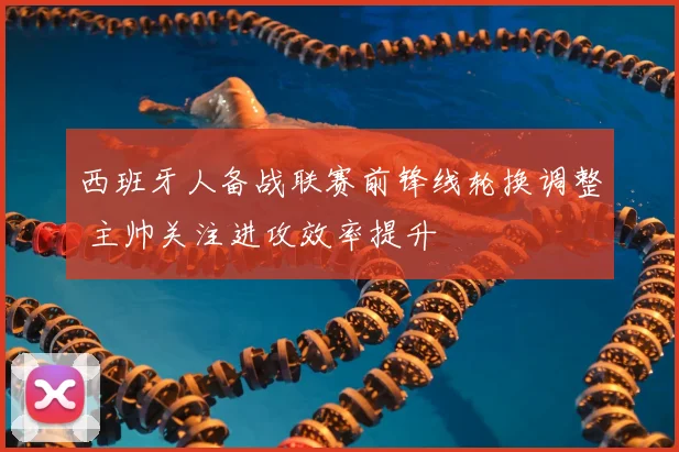 西班牙人备战联赛前锋线轮换调整 主帅关注进攻效率提升