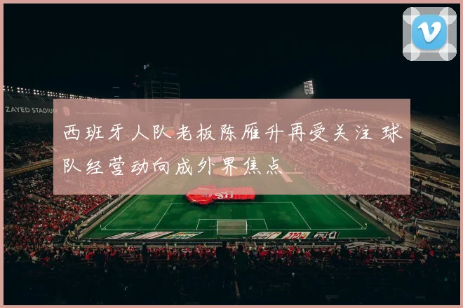 西班牙人队老板陈雁升再受关注 球队经营动向成外界焦点