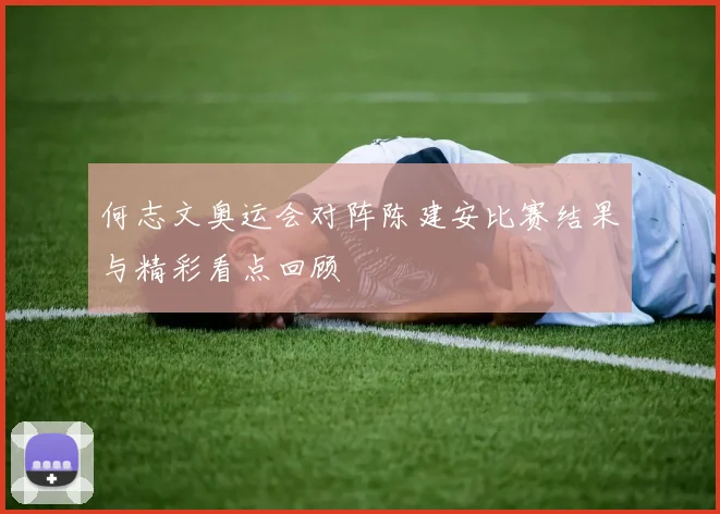何志文奥运会对阵陈建安比赛结果与精彩看点回顾