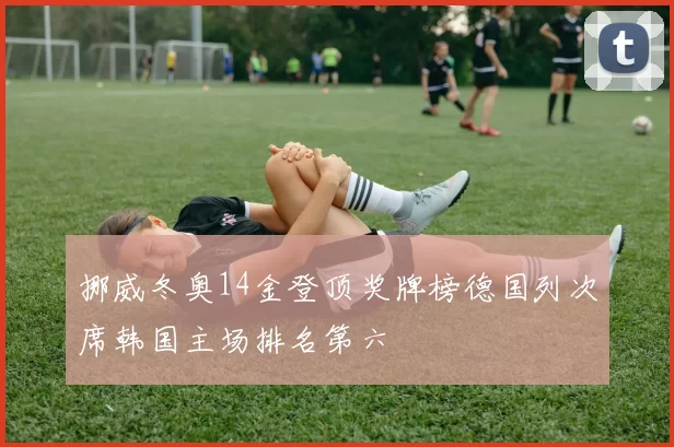 挪威冬奥14金登顶奖牌榜德国列次席韩国主场排名第六