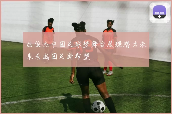 曲俊杰中国足球梦舞台展现潜力未来或成国足新希望