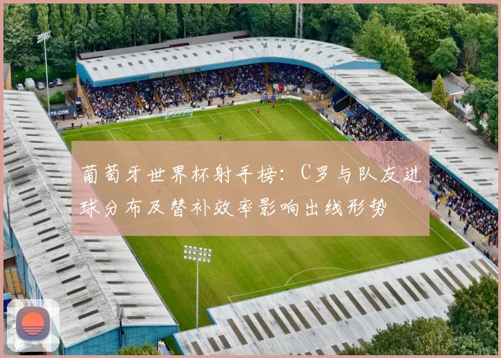 葡萄牙世界杯射手榜:C罗与队友进球分布及替补效率影响出线形势