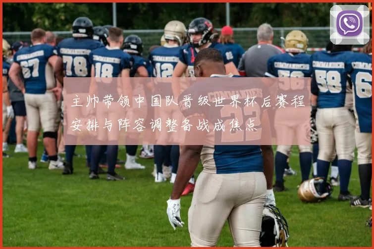 主帅带领中国队晋级世界杯后赛程安排与阵容调整备战成焦点