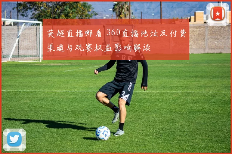 英超直播哪看 360直播地址及付费渠道与观赛权益影响解读