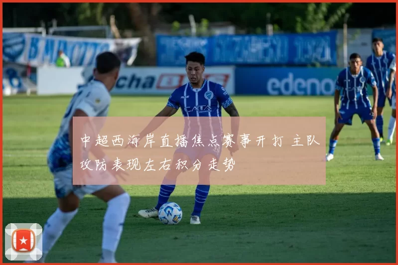 中超西海岸直播焦点赛事开打 主队攻防表现左右积分走势