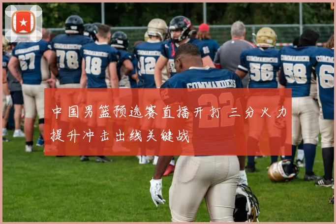 中国男篮预选赛直播开打 三分火力提升冲击出线关键战