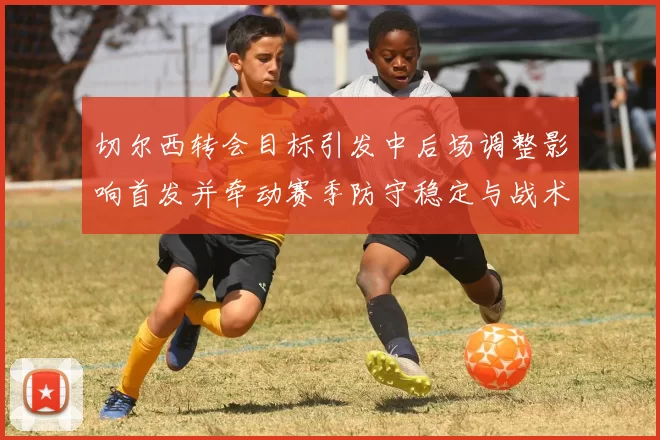 切尔西转会目标引发中后场调整影响首发并牵动赛季防守稳定与战术重塑