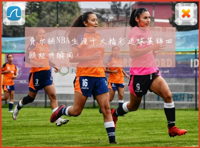 费尔顿NBA生涯十大精彩进球集锦回顾经典瞬间