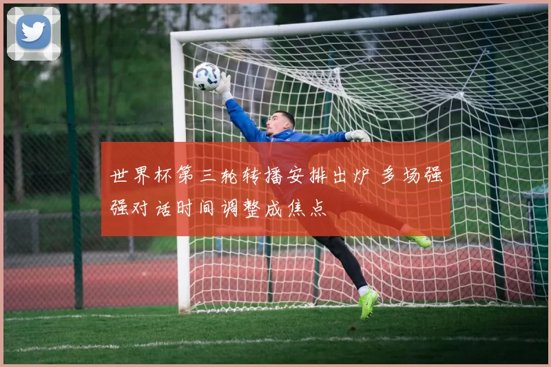 世界杯第三轮转播安排出炉 多场强强对话时间调整成焦点