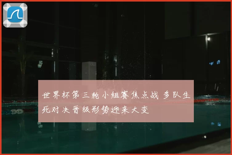 世界杯第三轮小组赛焦点战 多队生死对决晋级形势迎来大变