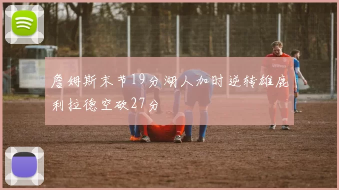 詹姆斯末节19分湖人加时逆转雄鹿利拉德空砍27分