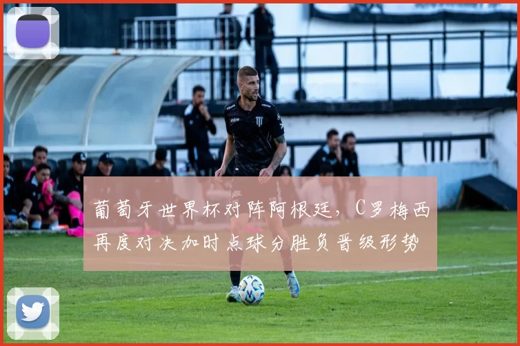 葡萄牙世界杯对阵阿根廷，C罗梅西再度对决加时点球分胜负晋级形势生变
