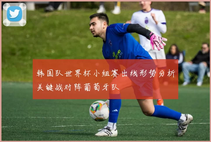 韩国队世界杯小组赛出线形势分析关键战对阵葡萄牙队