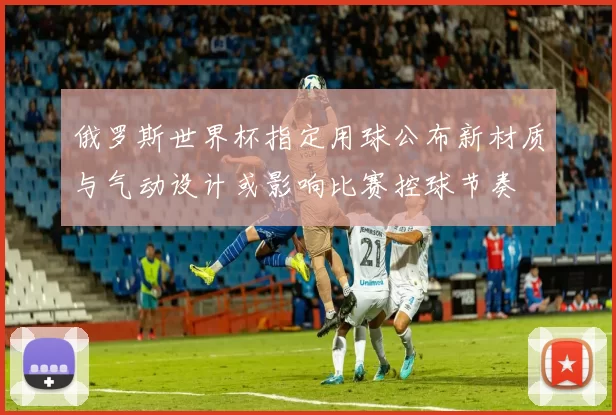 俄罗斯世界杯指定用球公布新材质与气动设计或影响比赛控球节奏