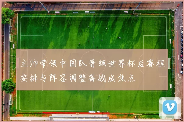 主帅带领中国队晋级世界杯后赛程安排与阵容调整备战成焦点