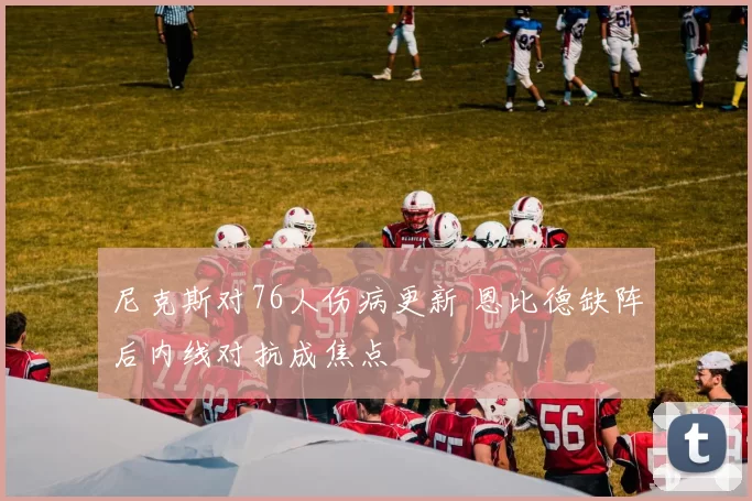 尼克斯对76人伤病更新 恩比德缺阵后内线对抗成焦点