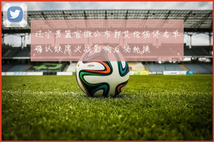 辽宁男篮官微公布郭艾伦伤停名单确认缺席次战影响后场轮换