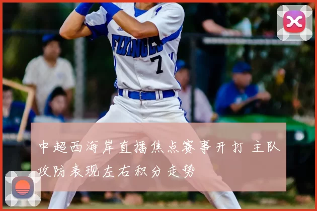 中超西海岸直播焦点赛事开打 主队攻防表现左右积分走势