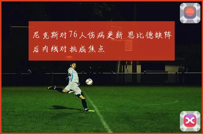 尼克斯对76人伤病更新 恩比德缺阵后内线对抗成焦点