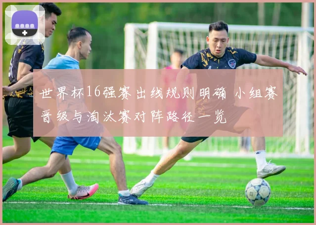 世界杯16强赛出线规则明确 小组赛晋级与淘汰赛对阵路径一览